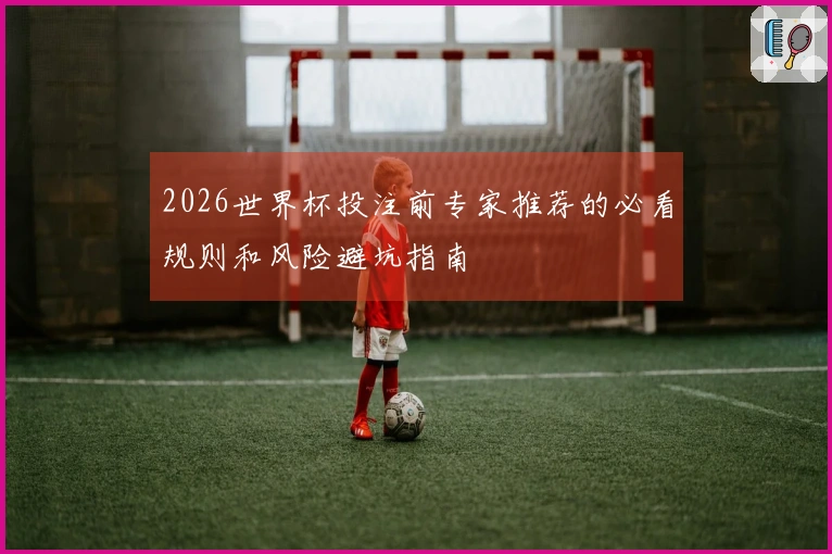 2026世界杯投注前专家推荐的必看规则和风险避坑指南