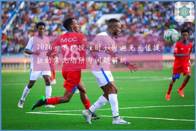 2026世界杯投注时如何避免充值提款的常见陷阱与问题解析