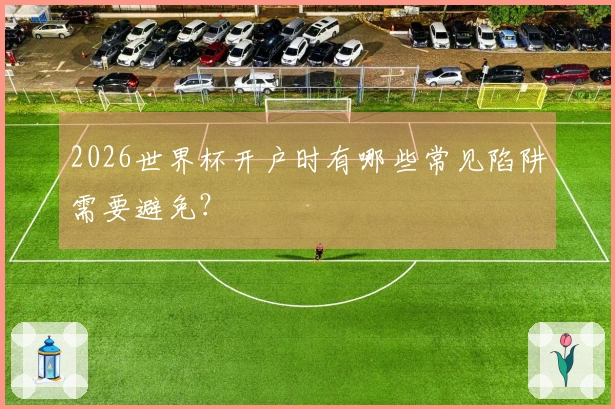 2026世界杯开户时有哪些常见陷阱需要避免？